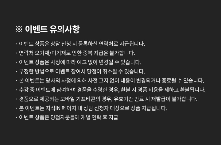 이벤트 유의사항, 이벤트 상품은 상담 신청 시 등록하신 연락처로 지급됩니다. 연락처 오기재/미기재로 인한 중복 지급은 불가합니다. 이벤트 상품은 사정에 따라 예고 없이 변경될 수 있습니다. 부정한 방법으로 이벤트 참여시 당첨이 취소될 수 있습니다. 본 이벤트는 당사의 사정에 의해 사전 고지 없이 내용이 변경되거나 종료될 수 있습니다. 수강 중 이벤트에 참여하여 경품을 수령한 경우, 환불 시 경품 비용을 제하고 환불됩니다. 경품으로 제공되는 모바일 기프티콘의 경우, 유효기간 만료 시 재발급이 불가합니다. 본 이벤트는 지식IN 페이지 내 상담 신청자 대상으로 상품 지급됩니다. 이벤트 상품은 당첨자분들께 개별 연락 후 지급