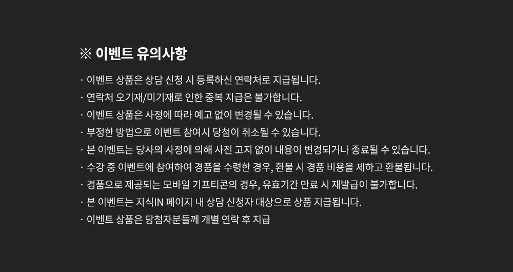 이벤트 유의사항, 이벤트 상품은 상담 신청 시 등록하신 연락처로 지급됩니다. 연락처 오기재/미기재로 인한 중복 지급은 불가합니다. 이벤트 상품은 사정에 따라 예고 없이 변경될 수 있습니다. 부정한 방법으로 이벤트 참여시 당첨이 취소될 수 있습니다. 본 이벤트는 당사의 사정에 의해 사전 고지 없이 내용이 변경되거나 종료될 수 있습니다. 수강 중 이벤트에 참여하여 경품을 수령한 경우, 환불 시 경품 비용을 제하고 환불됩니다. 경품으로 제공되는 모바일 기프티콘의 경우, 유효기간 만료 시 재발급이 불가합니다. 본 이벤트는 지식IN 페이지 내 상담 신청자 대상으로 상품 지급됩니다. 이벤트 상품은 당첨자분들께 개별 연락 후 지급