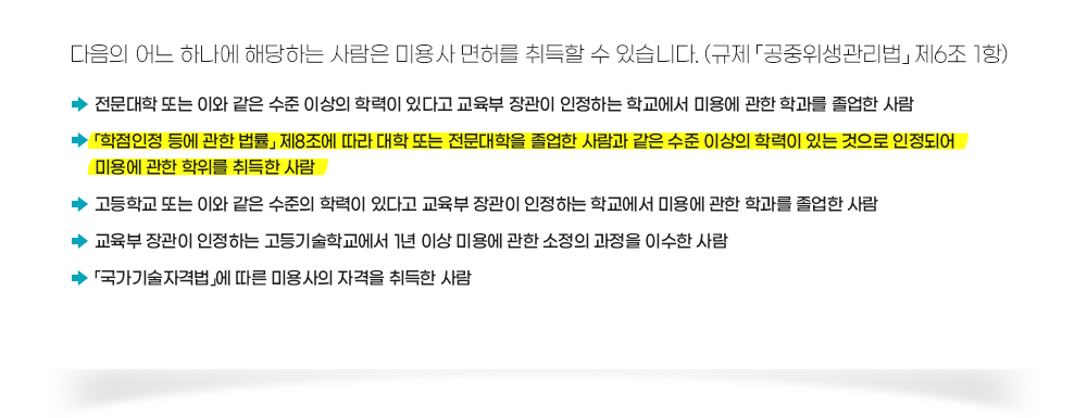 종합미용사 면허증 발급 조건, 다음의 어느 하나에 해당하는 사람은 미용사 면허를 취득할 수 있습니다. (규제 「공중위생관리법」 제6조 1항), 전문대학 또는 이와 같은 수준 이상의 학력이 있다고 교육부 장관이 인정하는 학교에서 미용에 관한 학과를 졸업한 사람, 「학점인정 등에 관한 법률」 제8조에 따라 대학 또는 전문대학을 졸업한 사람과 같은 수준 이상의 학력이 있는 것으로 인정되어 미용에 관한 학위를 취득한 사람, 고등학교 또는 이와 같은 수준의 학력이 있다고 교육부 장관이 인정하는 학교에서 미용에 관한 학과를 졸업한 사람, 교육부 장관이 인정하는 고등기술학교에서 1년 이상 미용에 관한 소정의 과정을 이수한 사람,「국가기술자격법」에 따른 미용사의 자격을 취득한 사람