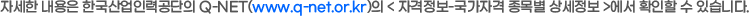 자세한 내용은 한국산업인력공단의 Q-NET(www.q-net.or.kr)의 < 자격정보-국가자격 종목별 상세정보 >에서 확인할 수 있습니다.