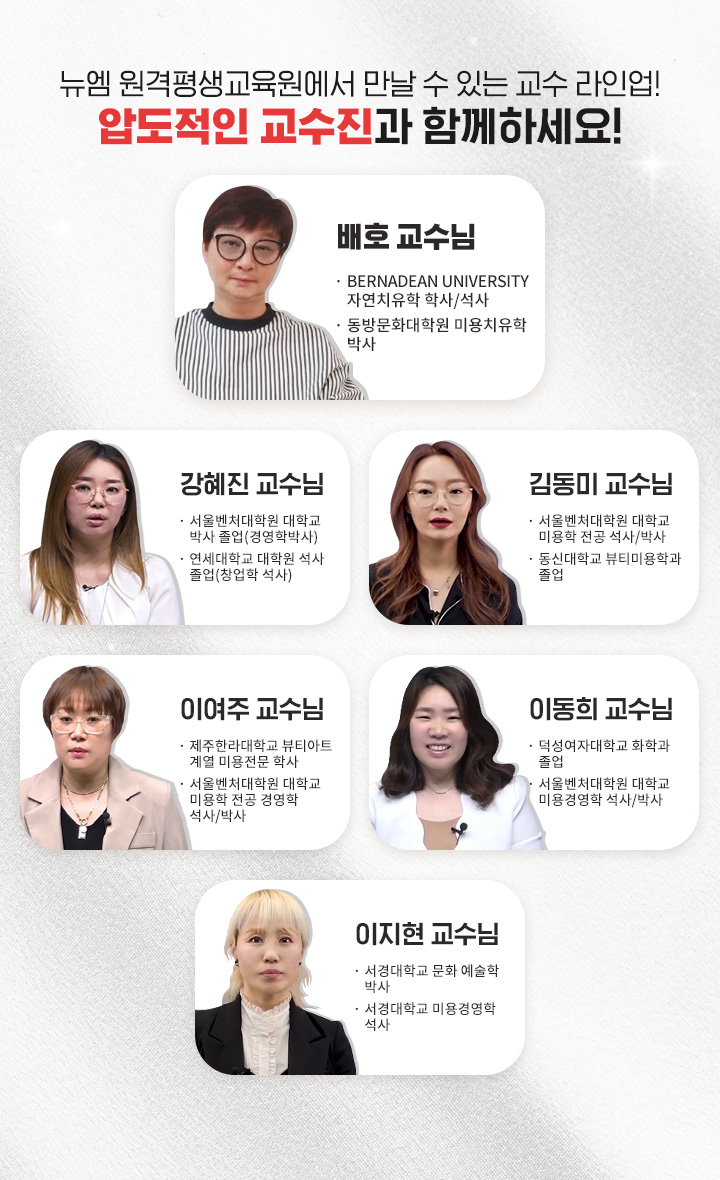 뉴엠 원격평생교육원에서 만날 수 있는 교수라인업 압도적인 교수진과 함께하세요!, 배호 교수님 (BERNADEAN UNIVERSITY 자연치유학 학사/석사, 동방문화대학원 미용치유학 박사), 강혜진 교수님(서울벤처대학원대학교 박사 졸업/경영학박사, 연세대학교대학원 석사 졸업/창업학 석사), 김동미 교수님(서울벤처대학원대학교 미용학전공 석사/박사, 동신대학교 뷰티미용학과 졸업), 이여주 교수님(제주한라대학교 뷰티아트계열 미용전문학사, 서울벤처대학원대학교 미용학전공 경영학석사/박사), 이동희 교수님(덕성여자대학교 화학과 졸업, 서울벤처대학원대학교 미용경영학 석사/박사), 이지현 교수님(서경대학교 문화예술학박사, 서경대학교 미용경영학석사