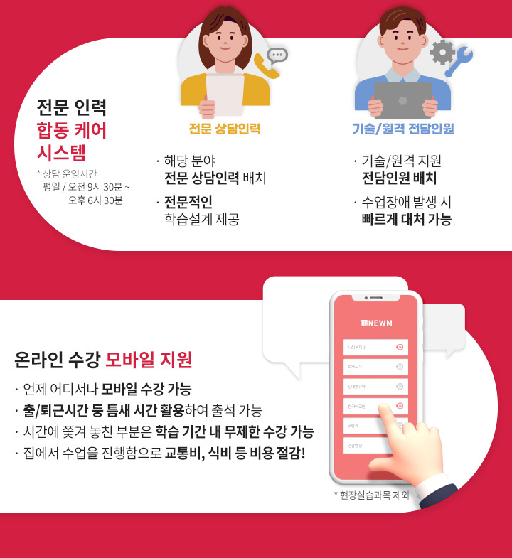 2.전문 인력 합동 케어 시스템(상담 운영시간 평일 / 오전 9시 30분 ~ 오후 6시 30분), 전문 상담인력, 해당 분야 자격증을 보유 전문 상담인력 배치, 경험이 더해진 전문적인 학습설계 제공, 기술/원격 전담인원, 기술/원격 지원 전담인원 배치, 수업장애 발생 시 빠르게 대처 가능 3.온라인 수강 모바일 지원(현장실습과목 제외), 언제 어디서나 모바일 수강 가능, 출/퇴근 시간 등 틈새 시간 활용하여 출석 가능, 시간에 쫓겨 놓친 부분은 학습 기간 내 무제한 수강 가능,  집에서 수업을 진행함으로 교통비, 식비 등 비용 절감