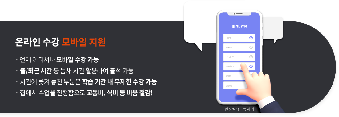 온라인 수강 모바일 지원(현장실습과목 제외), 언제 어디서나 모바일 수강 가능, 출/퇴근 시간 등 틈새 시간 활용하여 출석 가능, 시간에 쫓겨 놓친 부분은 학습 기간 내 무제한 수강 가능,  집에서 수업을 진행함으로 교통비, 식비 등 비용 절감!