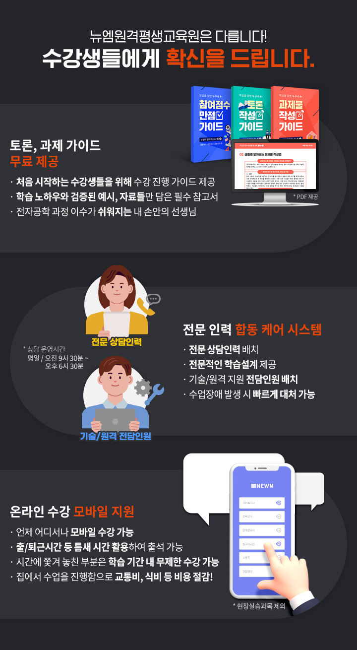 뉴엠은 다릅니다! 수강생들에게 확신을 드립니다. 1.토론, 과제, 실습 가이드 무료 제공(PDF 제공), 처음 시작하는 수강생들을 위해 수강 진행 가이드 제공, 뉴엠의 노하우와 검증된 예시, 자료들만 담은 필수 참고서, 소방학 과정 이수가 쉬워지는 내 손안의 선생님. 2.전문 인력 합동 케어 시스템(상담 운영시간 평일 / 오전 9시 30분 ~ 오후 6시 30분), 전문 상담인력, 해당 분야 자격증을 보유 전문 상담인력 배치, 경험이 더해진 전문적인 학습설계 제공, 기술/원격 전담인원, 기술/원격 지원 전담인원 배치, 수업장애 발생 시 빠르게 대처 가능, 3.온라인 수강 모바일 지원(현장실습과목 제외), 언제 어디서나 모바일 수강 가능, 출/퇴근 시간 등 틈새 시간 활용하여 출석 가능, 시간에 쫓겨 놓친 부분은 학습 기간 내 무제한 수강 가능,  집에서 수업을 진행함으로 교통비, 식비 등 비용 절감!