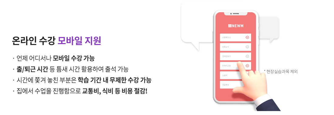 온라인 수강 모바일 지원(현장실습과목 제외), 언제 어디서나 모바일 수강 가능, 출/퇴근 시간 등 틈새 시간 활용하여 출석 가능, 시간에 쫓겨 놓친 부분은 학습 기간 내 무제한 수강 가능,  집에서 수업을 진행함으로 교통비, 식비 등 비용 절감!