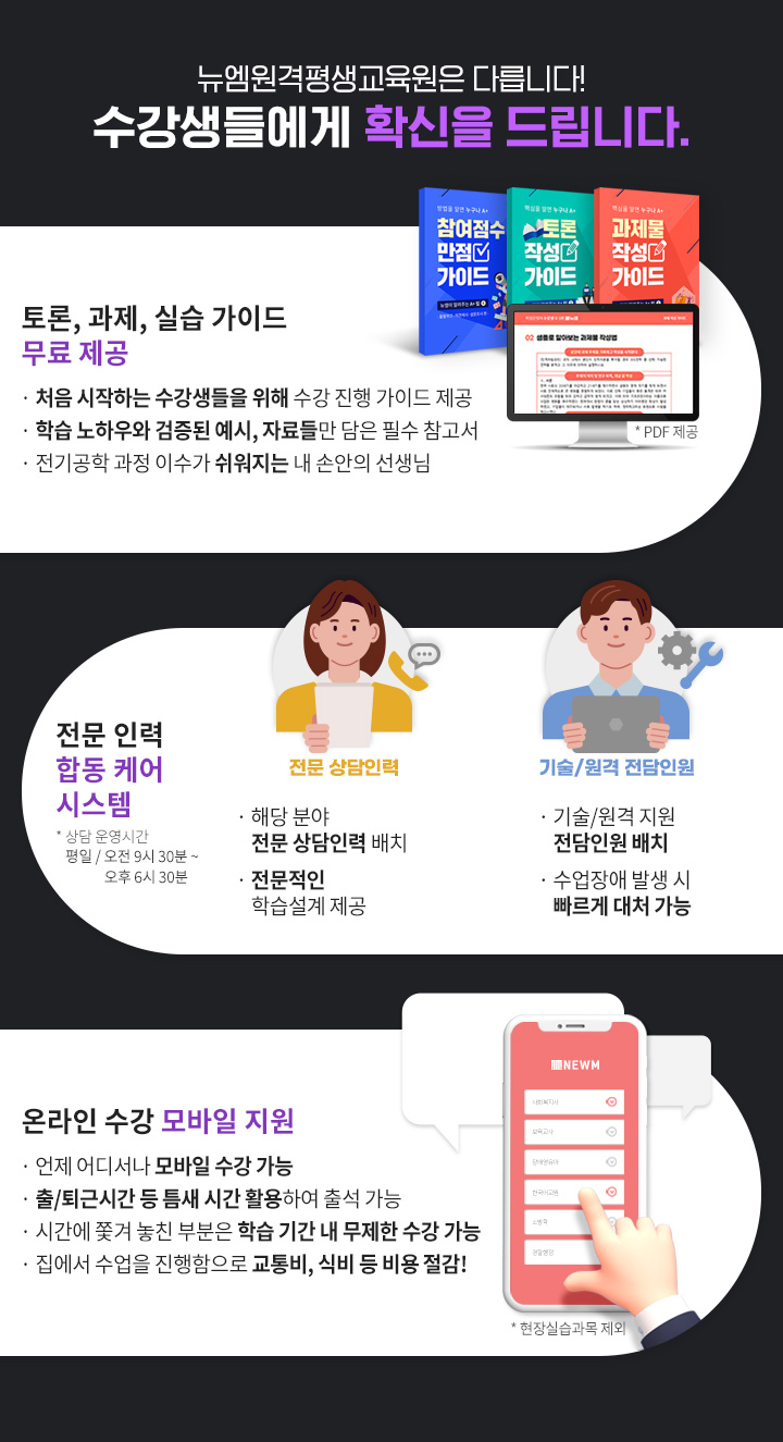 뉴엠은 다릅니다! 수강생들에게 확신을 드립니다. 1.토론, 과제, 실습 가이드 무료 제공(PDF 제공), 처음 시작하는 수강생들을 위해 수강 진행 가이드 제공, 뉴엠의 노하우와 검증된 예시, 자료들만 담은 필수 참고서, 소방학 과정 이수가 쉬워지는 내 손안의 선생님. 2.전문 인력 합동 케어 시스템(상담 운영시간 평일 / 오전 9시 30분 ~ 오후 6시 30분), 전문 상담인력, 해당 분야 자격증을 보유 전문 상담인력 배치, 경험이 더해진 전문적인 학습설계 제공, 기술/원격 전담인원, 기술/원격 지원 전담인원 배치, 수업장애 발생 시 빠르게 대처 가능, 3.온라인 수강 모바일 지원(현장실습과목 제외), 언제 어디서나 모바일 수강 가능, 출/퇴근 시간 등 틈새 시간 활용하여 출석 가능, 시간에 쫓겨 놓친 부분은 학습 기간 내 무제한 수강 가능,  집에서 수업을 진행함으로 교통비, 식비 등 비용 절감!