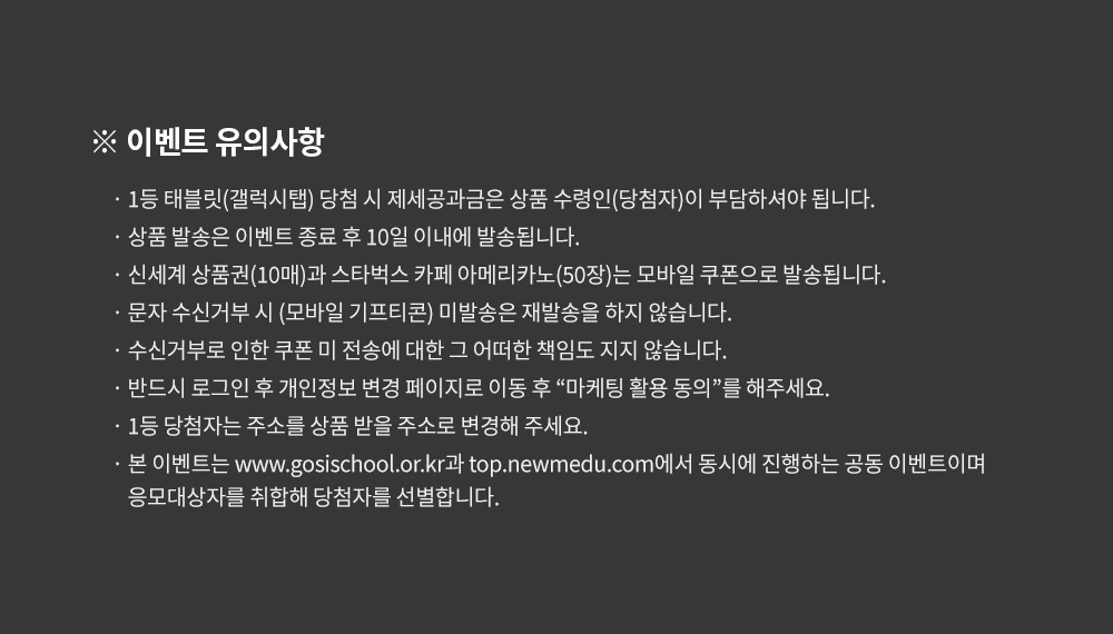 이벤트 유의사항, 1등 태블릿(갤럭시탭) 당첨 시 제세공과금은 상품 수령인(당첨자)이 부담하셔야 됩니다. 상품 발송은 이벤트 종료 후 10일 이내에 발송됩니다. 신세계 상품권(10매)과 스타벅스 카페 아메리카노(50장)는 모바일 쿠폰으로 발송됩니다. 문자 수신거부 시 (모바일 기프티콘) 미발송은 재발송을 하지 않습니다. 수신거부로 인한 쿠폰 미 전송에 대한 그 어떠한 책임도 지지 않습니다. 반드시 로그인 후 개인정보 변경 페이지로 이동 후 “마케팅 활용 동의”를 해주세요. 1등 당첨자는 주소를 상품 받을 주소로 변경해 주세요. 본 이벤트는 www.gosischool.or.kr과 top.newmedu.com에서 동시에 진행하는 공동 이벤트이며 응모대상자를 취합해 당첨자를 선별합니다.
