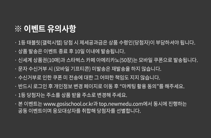 이벤트 유의사항, 1등 태블릿(갤럭시탭) 당첨 시 제세공과금은 상품 수령인(당첨자)이 부담하셔야 됩니다. 상품 발송은 이벤트 종료 후 10일 이내에 발송됩니다. 신세계 상품권(10매)과 스타벅스 카페 아메리카노(50장)는 모바일 쿠폰으로 발송됩니다. 문자 수신거부 시 (모바일 기프티콘) 미발송은 재발송을 하지 않습니다. 수신거부로 인한 쿠폰 미 전송에 대한 그 어떠한 책임도 지지 않습니다. 반드시 로그인 후 개인정보 변경 페이지로 이동 후 “마케팅 활용 동의”를 해주세요. 1등 당첨자는 주소를 상품 받을 주소로 변경해 주세요. 본 이벤트는 www.gosischool.or.kr과 top.newmedu.com에서 동시에 진행하는 공동 이벤트이며 응모대상자를 취합해 당첨자를 선별합니다.