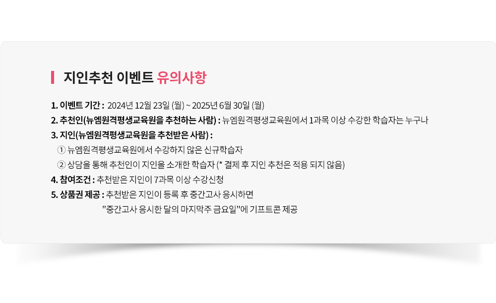 지인추천 이벤트 유의사항, 1. 이벤트 기간 : 12월 23일 (월) ~ 6월 30일 (월), 2. 추천인(뉴엠을 추천하는 사람) : 뉴엠에서 1과목 이상 수강한 학습자는 누구나, 3. 지인(뉴엠을 추천받은 사람) : ① 뉴엠에서 수강하지 않은 신규학습자 ② 상담을 통해 추천인이 지인을 소개한 학습자 (* 결제 후 지인 추천은 적용 되지 않음), 4. 참여조건 : 추천받은지인이 7과목 이상 수강신청, 5. 상품권 제공 : 추천받은 지인이 등록 후 중간고사 응시하면 중간고사 응시한 달의 마지막주 금요일에 기프트콘 제공