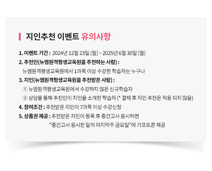 지인추천 이벤트 유의사항, 1. 이벤트 기간 : 12월 23일 (월) ~ 6월 30일 (월), 2. 추천인(뉴엠을 추천하는 사람) : 뉴엠에서 1과목 이상 수강한 학습자는 누구나, 3. 지인(뉴엠을 추천받은 사람) : ① 뉴엠에서 수강하지 않은 신규학습자 ② 상담을 통해 추천인이 지인을 소개한 학습자 (* 결제 후 지인 추천은 적용 되지 않음), 4. 참여조건 : 추천받은지인이 7과목 이상 수강신청, 5. 상품권 제공 : 추천받은 지인이 등록 후 중간고사 응시하면 중간고사 응시한 달의 마지막주 금요일에 기프트콘 제공