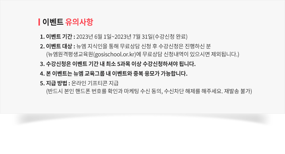 이벤트 유의사항, 1. 이벤트 기간 : 2023년 6월 1일 ~ 7월 31일(수강신청 완료) 2. 이벤트 대상 : 뉴엠 지식인을 통해 무료상담 신청 후 수강신청은 진행하신 분 (뉴엠원격평생교육원(gosischool.or.kr)에 무료상담 신청내역이 있으시면 제외됩니다.) 3. 수강신청은 이벤트 기간 내 최소 5과목 이상 수강신청하셔야 됩니다. 4. 본 이벤트는 뉴엠 교육그룹 내 이벤트와 중복 응모가 가능합니다. 5. 지급 방법 : 온라인 기프티콘 지급 (반드시 본인 핸드폰 번호를 확인과 마케팅 수신 동의, 수신차단 해제를 해주세요. 재발송 불가)