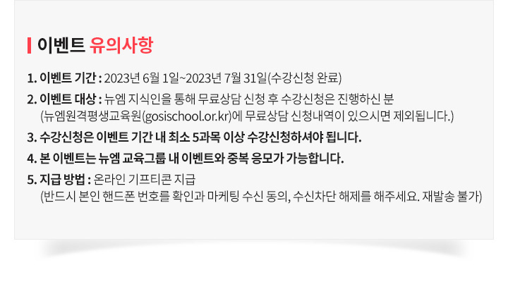 이벤트 유의사항, 1. 이벤트 기간 : 2023년 6월 1일 ~ 7월 31일(수강신청 완료) 2. 이벤트 대상 : 뉴엠 지식인을 통해 무료상담 신청 후 수강신청은 진행하신 분 (뉴엠원격평생교육원(gosischool.or.kr)에 무료상담 신청내역이 있으시면 제외됩니다.) 3. 수강신청은 이벤트 기간 내 최소 5과목 이상 수강신청하셔야 됩니다. 4. 본 이벤트는 뉴엠 교육그룹 내 이벤트와 중복 응모가 가능합니다. 5. 지급 방법 : 온라인 기프티콘 지급 (반드시 본인 핸드폰 번호를 확인과 마케팅 수신 동의, 수신차단 해제를 해주세요. 재발송 불가)