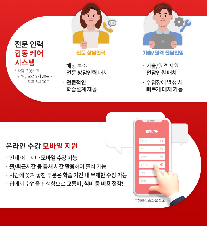 전문 인력 합동 케어 시스템(상담 운영시간 평일 / 오전 9시 30분 ~ 오후 6시 30분), 전문 상담인력, 해당 분야 자격증을 보유 전문 상담인력 배치, 경험이 더해진 전문적인 학습설계 제공, 기술/원격 전담인원, 기술/원격 지원 전담인원 배치, 수업장애 발생 시 빠르게 대처 가능, 온라인 수강 모바일 지원(현장실습과목 제외), 언제 어디서나 모바일 수강 가능, 출/퇴근 시간 등 틈새 시간 활용하여 출석 가능, 시간에 쫓겨 놓친 부분은 학습 기간 내 무제한 수강 가능,  집에서 수업을 진행함으로 교통비, 식비 등 비용 절감!