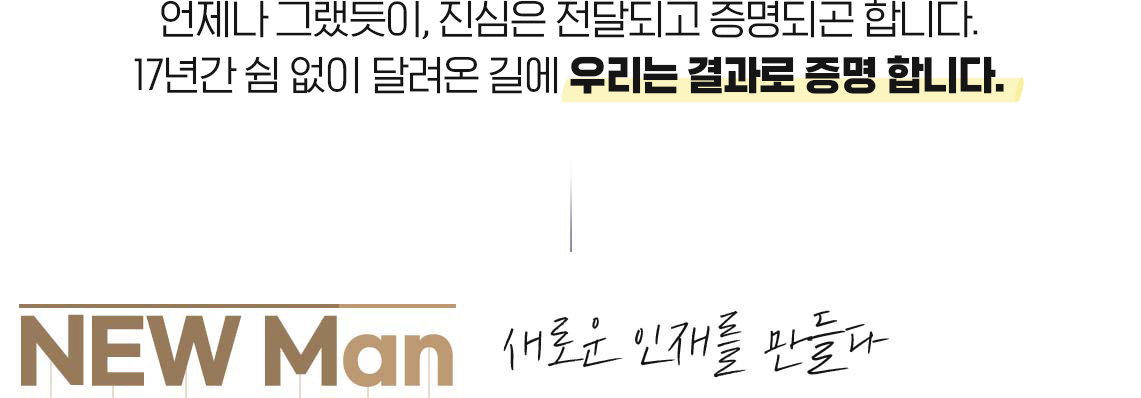 언제나 그랬듯이, 진심은 전달되고 증명되곤 합니다. 17년간 쉼 없이 달려온 길에 우리는 결과로 증명 합니다. NEW Man 새로운 인재를 만들다