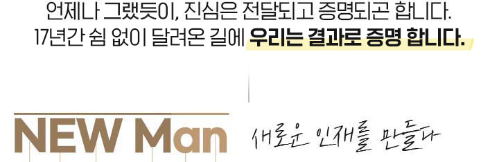 언제나 그랫듯이, 진심은 전달되고 증명되곤 합니다. 17년간 쉼 없이 달려온 길에 우리는 결과로 증명 합니다. NEW Man 새로운 인재를 만들다