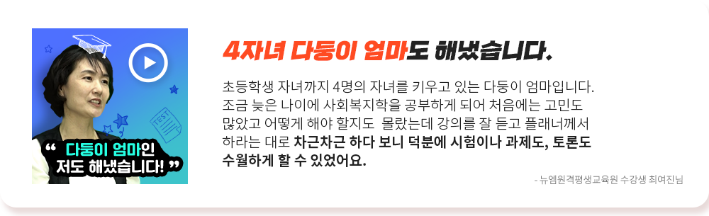 4자녀 다둥이 엄마도 해냈습니다. 초등학생 자녀까지 4명의 자녀를 키우고 있는 다둥이 엄마입니다. 조금 늦은 나이에 사회복지학을 공부하게 되어 처음에는 고민도 많았고 어떻게 해야할지도 몰랐는데 강의를 잘 듣고 플래너께서 하라는 대로 차근차근 하다 보니 덕분에 시험이나 과제도, 토론도 수월하게 할 수 있었어요. 뉴엠 수강생 최여진님 수강후기, 영상 바로보기