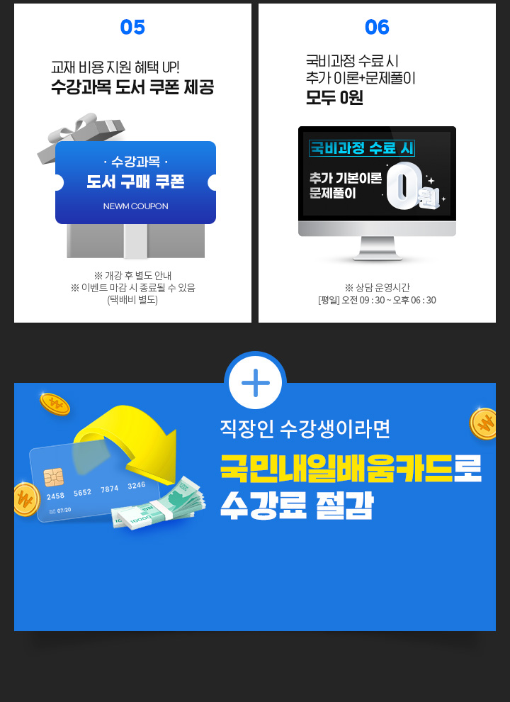 05. 교재 비용 지원 혜택 UP! 수강과목 도서 쿠폰 제공 ※ 개강 후 별도 안내 ※ 이벤트 마감 시 종료될 수 있음 (택배비 별도), 06. 국비과정 수료 시 추가 이론+문제풀이+특강 모두 0원 ※ 상담 운영시간 [평일] 오전 09 : 30 ~ 오후 06 : 30, 직장인 수강생이라면 국민내일배움카드로 수강료 절감