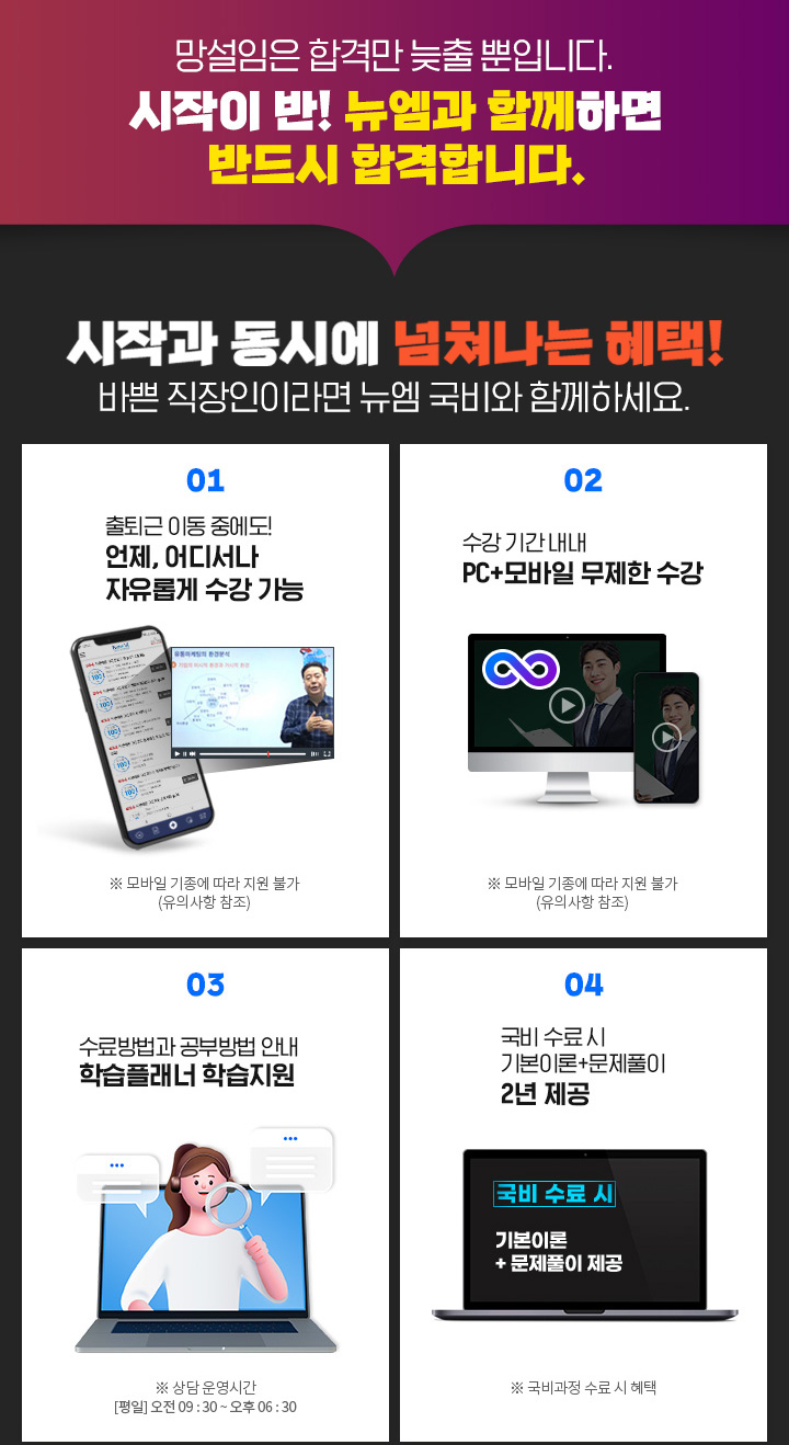 망설임은 합격만 늦출 뿐입니다. 시작이 반! 뉴엠과 함께하면 반드시 합격합니다. 시작과 동시에 넘쳐나는 혜택! 바쁜 직장인이라면 뉴엠 국비와 함께하세요. 01. 출퇴근 이동 중에도! 언제, 어디서나 자유롭게 수강 가능, ※ 모바일 기종에 따라 지원 불가(유의사항 참조) 02. 수강 기간 내내 PC+모바일 무제한 수강, ※ 모바일 기종에 따라 지원 불가(유의사항 참조) 03. 내일배움카드 발급부터 국비지원 수강신청까지 학습 서비스, ※ 상담 운영시간 [평일] 오전 09 : 30 ~ 오후 06 : 30 04. 국비 수료 시 기본이론+문제풀이 1년 365일 제공, ※ 국비과정 수료 시 혜택