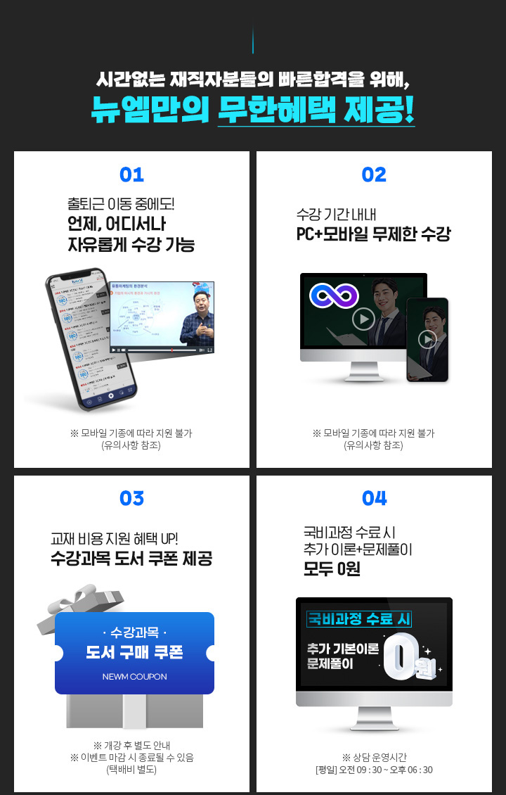 시간없는 재직자분들의 빠른합격을 위해, 뉴엠만의 무한혜택 제공! 01. 출퇴근 이동 중에도! 언제, 어디서나 자유롭게 수강 가능, ※ 모바일 기종에 따라 지원 불가(유의사항 참조) 02. 수강 기간 내내 PC+모바일 무제한 수강, ※ 모바일 기종에 따라 지원 불가(유의사항 참조) 03. 내일배움카드 발급부터 국비지원 수강신청까지, ※ 상담 운영시간 [평일] 오전 09 : 30 ~ 오후 06 : 30 04. 국비 수료 시 기본이론+문제풀이 제공, ※ 국비과정 수료 시 혜택