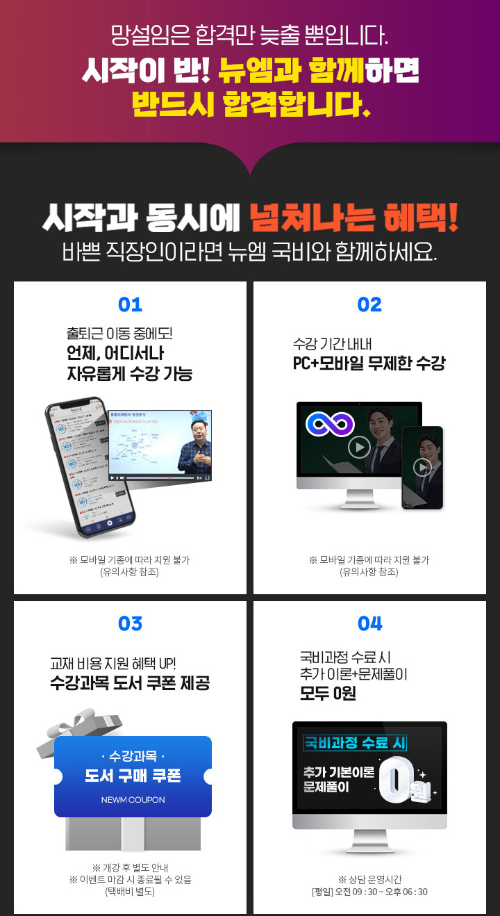 망설임은 합격만 늦출 뿐입니다. 시작이 반! 뉴엠과 함께하면 반드시 합격합니다. 시작과 동시에 넘쳐나는 혜택! 바쁜 직장인이라면 뉴엠 국비와 함께하세요. 01. 출퇴근 이동 중에도! 언제, 어디서나 자유롭게 수강 가능, ※ 모바일 기종에 따라 지원 불가(유의사항 참조) 02. 수강 기간 내내 PC+모바일 무제한 수강, ※ 모바일 기종에 따라 지원 불가(유의사항 참조) 03. 내일배움카드 발급부터 국비지원 수강신청까지 학습 서비스, ※ 상담 운영시간 [평일] 오전 09 : 30 ~ 오후 06 : 30 04. 국비 수료 시 기본이론+문제풀이 1년 365일 제공, ※ 국비과정 수료 시 혜택