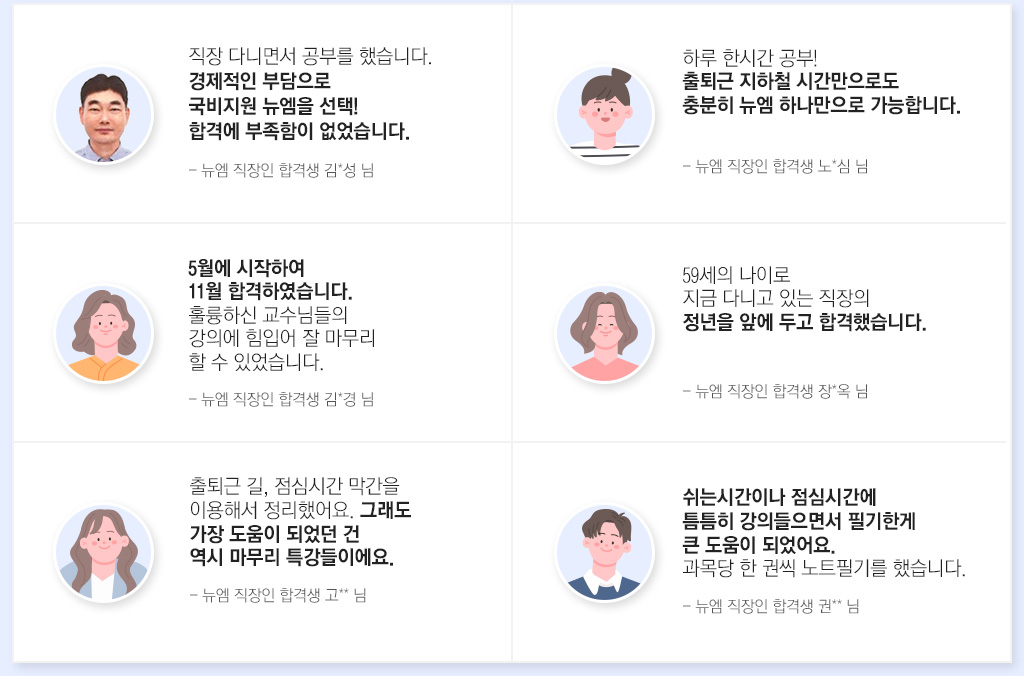 직장 다니면서 공부를 했습니다. 경제적인 부담으로 국비지원 뉴엠을 선택! 합격에 부족함이 없었습니다. - 뉴엠 직장인 합격생 김*성 님, 하루 한시간 공부! 출퇴근 지하철 시간만으로도 충분히 뉴엠 하나만으로 가능합니다. - 뉴엠 직장인 합격생 노*심 님, 5월에 시작하여 11월 합격하였습니다.  훌륭하신 교수님들의 강의에 힘입어 잘 마무리 할 수 있었습니다. - 뉴엠 직장인 합격생 김*경 님, 59세의 나이로 지금 다니고 있는 직장의 정년을 앞에 두고 합격했습니다. - 뉴엠 직장인 합격생 장*옥 님, 출퇴근 길, 점심시간 막간을 이용해서 정리했어요. 그래도 가장 도움이 되었던 건 역시 마무리 특강들이에요. - 뉴엠 직장인 합격생 고** 님, 쉬는시간이나 점심시간에 틈틈히 강의들으면서 필기한게 큰 도움이 되었어요. 과목당 한 권씩 노트필기를 했습니다. - 뉴엠 직장인 합격생 권** 님