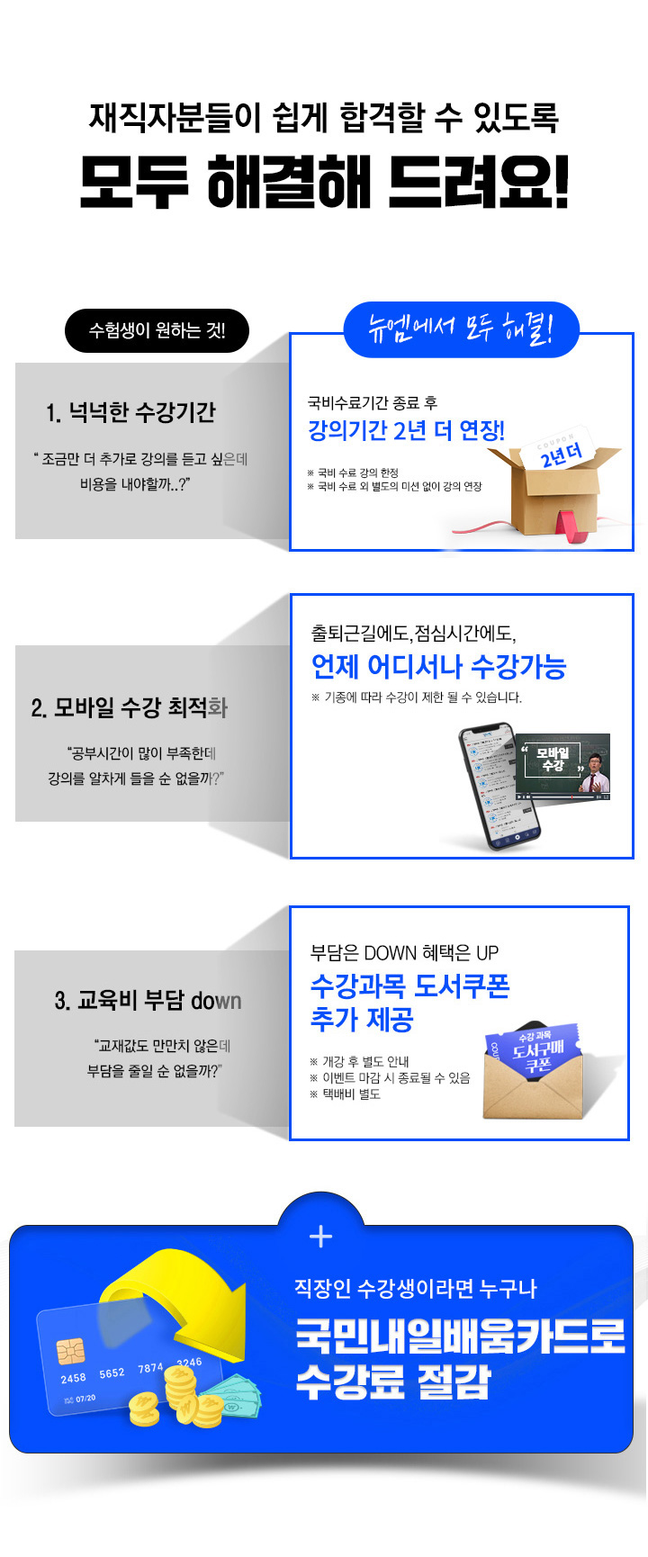 재직자분들이 쉽게 합격할 수 있도록 모두 해결해드려요! 1. 넉넉한 수강기간, 국비수료기간 종료 후 강의기간 1년 더 연장, 2. 상황별 맞춤 1:1케어, 학습 독려부터 학습관리까지 학습플래너 1:1 밀착관리, 3. 모바일 수강 최적화, 출퇴근길에도 점심시간에도 언제어디서나 수강가능, 4. 교육비 부담 down, 부담은 DOWN 혜택은 UP 수강과목 도서쿠폰 추가 제공
