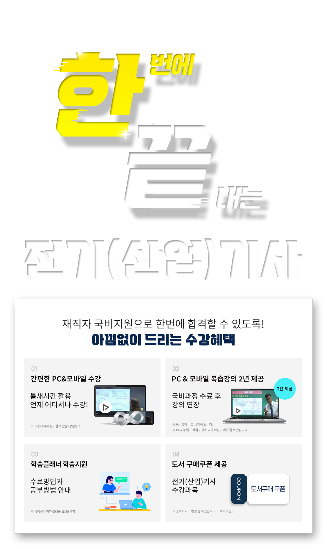 한번에 끝내는 전기(산업)기사 전기(산업)기사 재직자 국비지원받고 한번에 합격! 재직자 국비지원으로 한번에 합격할 수 있도록 아낌없이 드리는 수강혜택 1. 기출문제/오프라인 특강 제공, 2. PC & 모바일 복습강의 1년 제공, 3. 공부의지부터 국비수강까지 학습플래너 수강관리, 4. 전기(산업)기사 수강과목 도서 구매쿠폰 제공, 5. 언제 어디서나 간편한 PC&모바일 수강!