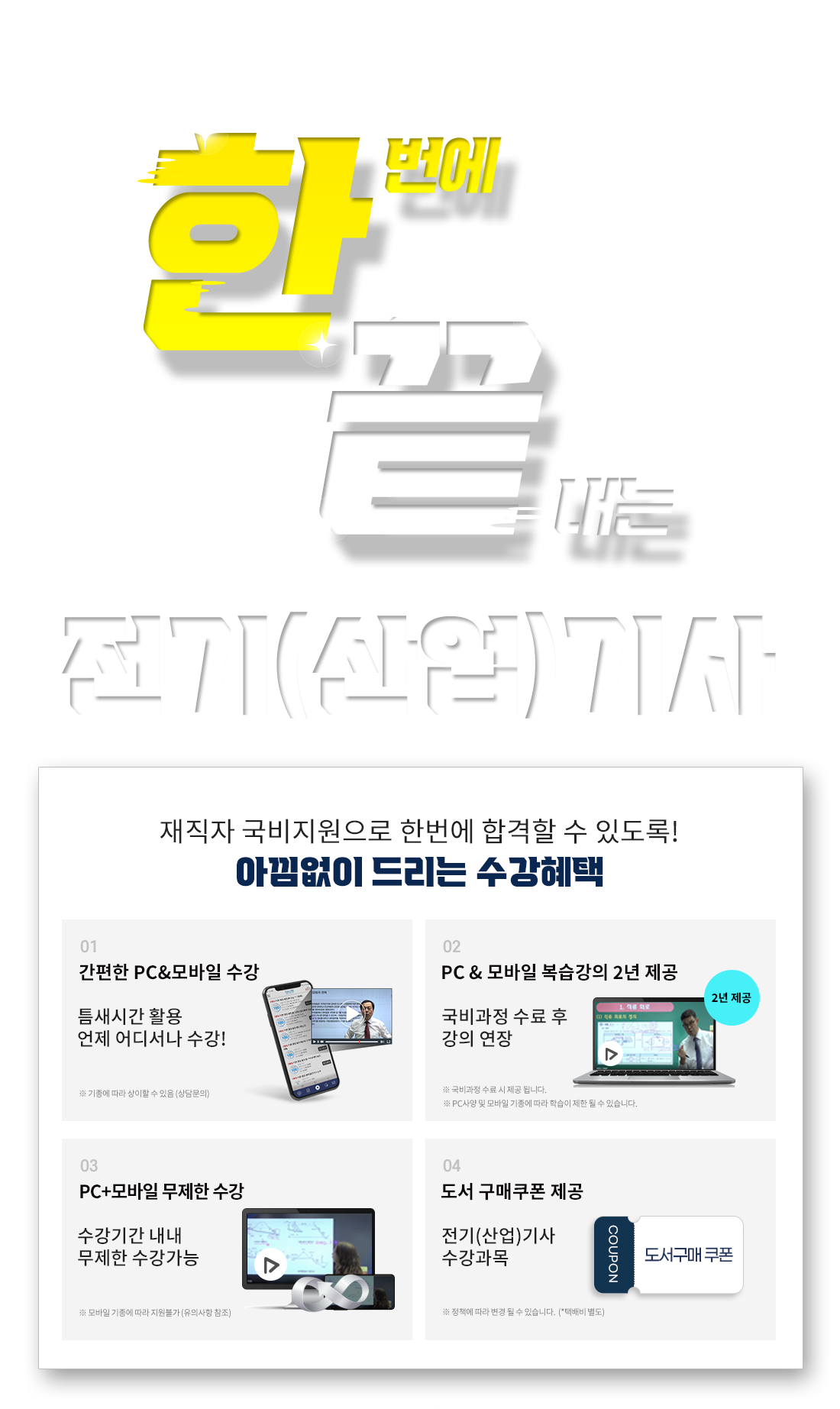 한번에 끝내는 전기(산업)기사 전기(산업)기사 재직자 국비지원받고 한번에 합격! 재직자 국비지원으로 한번에 합격할 수 있도록 아낌없이 드리는 수강혜택 1. 기출문제/오프라인 특강 제공, 2. PC & 모바일 복습강의 1년 제공, 3. 공부의지부터 국비수강까지 학습플래너 수강관리, 4. 전기(산업)기사 수강과목 도서 구매쿠폰 제공, 5. 언제 어디서나 간편한 PC&모바일 수강!