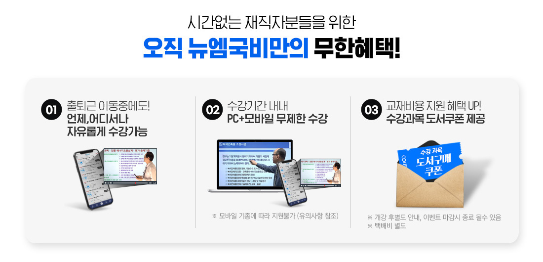시간없는 재직자분들을 위한 오직 뉴엠국비만의 무한 혜택! 01. 출퇴근 이동중에도! 언제, 어디서나 자유롭게 수강가능, 02. 수강기간 내내 pc+모바일 무제한 수강, 03. 내일배움카드 발급부터 국비지원 수강신청까지 1:1 학습서비스, 04. 기본이론+문제풀이 1년 365일 제공, 05. 추가이론+문제풀이+특강 모두 0원, 06. 교재비용 지원 혜택 UP! 수강과목 도서쿠폰 제공