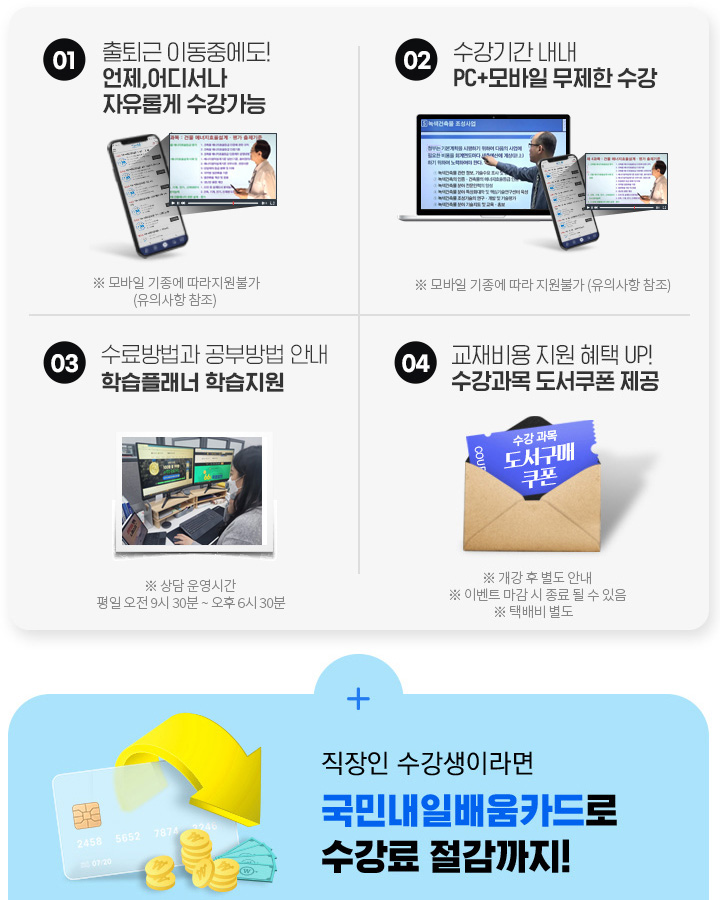 시간없는 재직자분들을 위한 오직 뉴엠국비만의 무한 혜택! 01. 출퇴근 이동중에도! 언제, 어디서나 자유롭게 수강가능, 02. 수강기간 내내 pc+모바일 무제한 수강, 03. 내일배움카드 발급부터 국비지원 수강신청까지 1:1 학습서비스, 04. 기본이론+문제풀이 1년 365일 제공, 05. 추가이론+문제풀이+특강 모두 0원, 06. 교재비용 지원 혜택 UP! 수강과목 도서쿠폰 제공, 직장인 수강생이라면 국민 내일 배움 카드로 수강료 절감