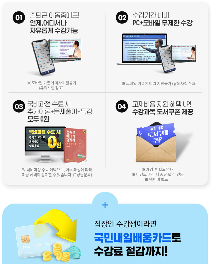 시간없는 재직자분들을 위한 오직 뉴엠국비만의 무한 혜택! 01. 출퇴근 이동중에도! 언제, 어디서나 자유롭게 수강가능, 02. 수강기간 내내 pc+모바일 무제한 수강, 03. 내일배움카드 발급부터 국비지원 수강신청까지 1:1 학습서비스, 04. 기본이론+문제풀이 1년 365일 제공, 05. 추가이론+문제풀이+특강 모두 0원, 06. 교재비용 지원 혜택 UP! 수강과목 도서쿠폰 제공, 직장인 수강생이라면 국민 내일 배움 카드로 수강료 절감