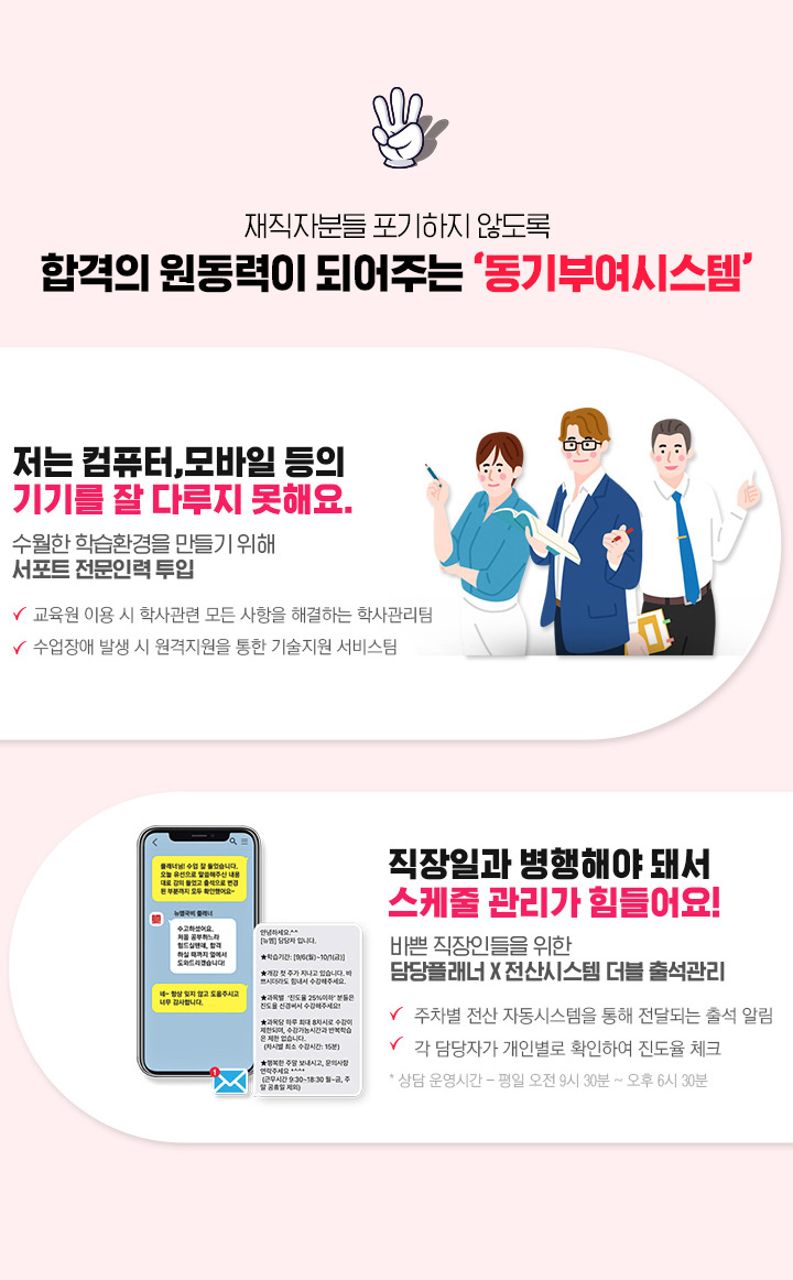 재직자분들이 포기하지 않도록 합격의 원동력이 되어주는 동기부여시스템, 1. 국비전문 선생님의 멘토링 시스템을 통한 1:1 학습관리, 2. 수월한 학습환경을 만들기 위해 서포트 전문인력 투입, 3. 바쁜 직장인들을 위한 담당플래너, 전산시스템 더블 출석관리