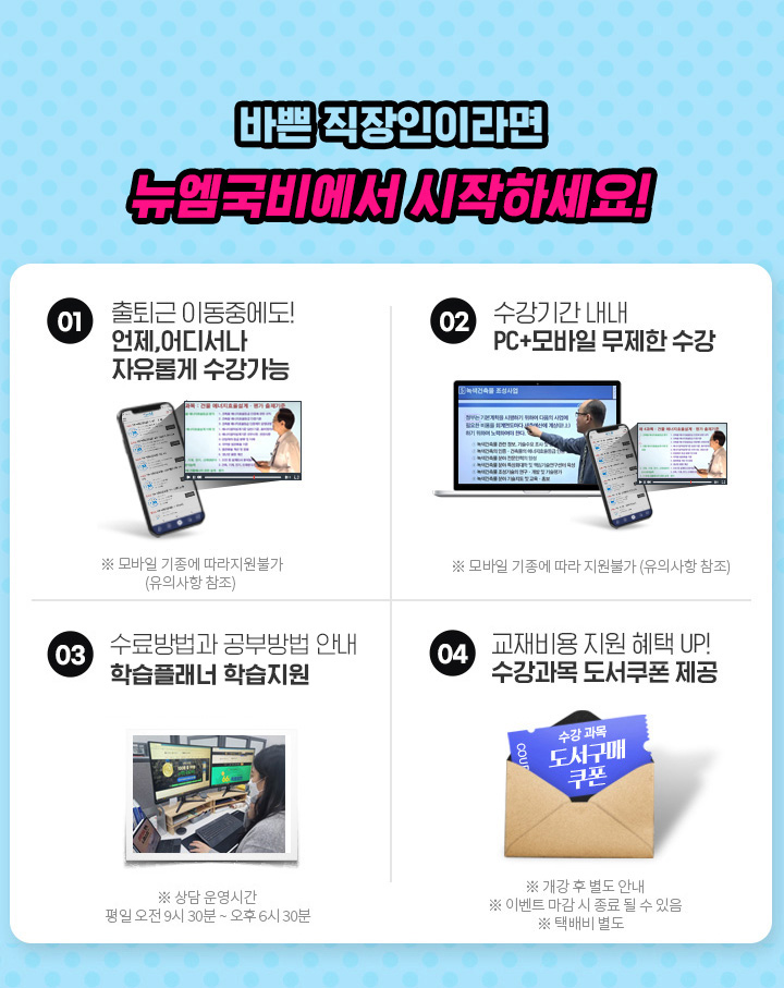 바쁜 직장인이라면 뉴엠국비에서 시작하세요! 01. 출퇴근 이동중에도! 언제, 어디서나 자유롭게 수강가능, 02. 수강기간 내내 pc+모바일 무제한 수강, 03. 내일배움카드 발급부터 국비지원 수강신청까지 1:1 학습서비스, 04. 기본이론+문제풀이 1년 365일 제공, 05. 추가이론+문제풀이+특강 모두 0원, 06. 교재비용 지원 혜택 UP! 수강과목 도서쿠폰 제공