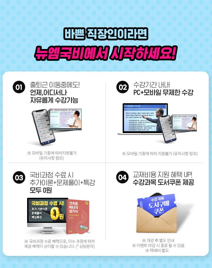 바쁜 직장인이라면 뉴엠국비에서 시작하세요! 01. 출퇴근 이동중에도! 언제, 어디서나 자유롭게 수강가능, 02. 수강기간 내내 pc+모바일 무제한 수강, 03. 내일배움카드 발급부터 국비지원 수강신청까지 1:1 학습서비스, 04. 기본이론+문제풀이 1년 365일 제공, 05. 추가이론+문제풀이+특강 모두 0원, 06. 교재비용 지원 혜택 UP! 수강과목 도서쿠폰 제공