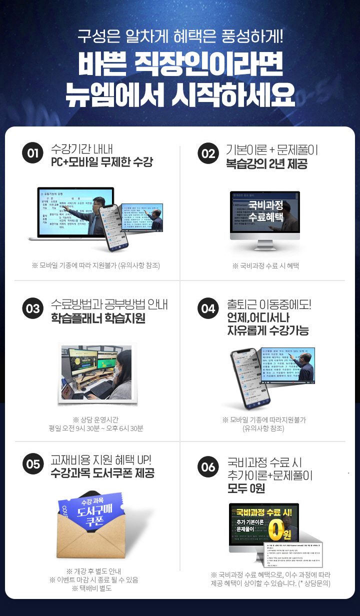 바쁜 직장인이라면 뉴엠에서 시작하세요, 01. 수강기간 내내 pc+모바일 무제한 수강, 02. 국비수료 시 기본이론+문제풀이 1년 365일 제공, 03. 내일배움카드 발급부터 국비지원 수강신청까지 1:1 학습서비스, 04. 출퇴근 이동중에도! 언제, 어디서나 자유롭게 수강가능, 05. 교재비용 지원 혜택 UP! 수강과목 도서쿠폰 제공, 06. 국비과정 수료시 추가이론+문제풀이+특강 모두 0원