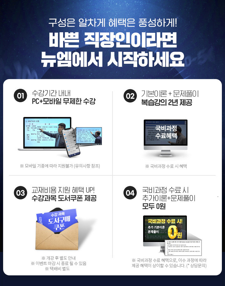 바쁜 직장인이라면 뉴엠에서 시작하세요, 01. 수강기간 내내 pc+모바일 무제한 수강, 02. 국비수료 시 기본이론+문제풀이 1년 365일 제공, 03. 내일배움카드 발급부터 국비지원 수강신청까지 1:1 학습서비스, 04. 출퇴근 이동중에도! 언제, 어디서나 자유롭게 수강가능, 05. 교재비용 지원 혜택 UP! 수강과목 도서쿠폰 제공, 06. 국비과정 수료시 추가이론+문제풀이+특강 모두 0원
