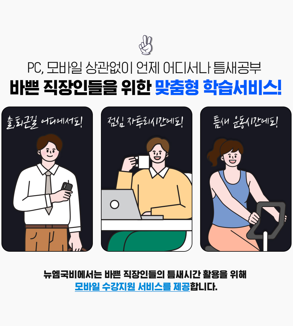 PC, 모바일 상관없이 언제 어디서나 틈새공부 바쁜 직장인들을 위한 맞춤형 학습서비스! 출,퇴근길 어디에서도! 점심 자투리시간에도! 틈새 운동시간에도! 뉴엠국비에서는 바쁜 직장인들의 틈새시간 활용을 위해  모바일 수강지원 서비스를 제공합니다.