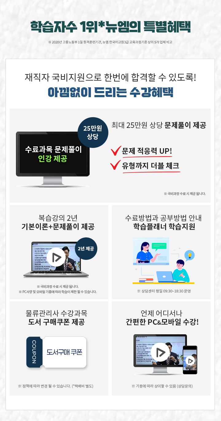 학습자수 1위*뉴엠의 특별혜택 (※ 2020년 고용노동부 1월 원격훈련기관, 뉴엠 한국어교원3급 교육과정기준 상위 5개 업체 비교) 1. 최대 25만원 상당 문제풀이 제공 문제적응력 UP! 유형까지 더블 체크! 2. PC & 모바일 복습강의 1년 제공 기본이론강의 + 문제풀이 강의 1년 3. 공부의지부터 국비수강까지 학습플래너의 수강관리 ※ 상담센터 평일 09:30~18:30 운영 4. 물류관리사 수강과목 도서구매 쿠폰 제공 (※ 정책에 따라 변경 될 수 있습니다. *택배비 별도) 5. 언제 어디서나 간편한 PC&모바일 수강!
