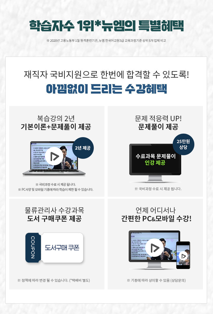 학습자수 1위*뉴엠의 특별혜택 (※ 2020년 고용노동부 1월 원격훈련기관, 뉴엠 한국어교원3급 교육과정기준 상위 5개 업체 비교) 1. 최대 25만원 상당 문제풀이 제공 문제적응력 UP! 유형까지 더블 체크! 2. PC & 모바일 복습강의 1년 제공 기본이론강의 + 문제풀이 강의 1년 3. 공부의지부터 국비수강까지 학습플래너의 수강관리 ※ 상담센터 평일 09:30~18:30 운영 4. 물류관리사 수강과목 도서구매 쿠폰 제공 (※ 정책에 따라 변경 될 수 있습니다. *택배비 별도) 5. 언제 어디서나 간편한 PC&모바일 수강!