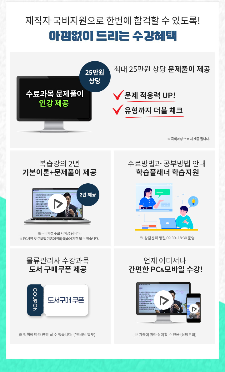 1.최대 25만원 상당 문제풀이 제공 문제적응력 UP! 2. 유형까지 더블 체크! PC & 모바일 복습강의 1년 제공, 기본이론강의 + 문제풀이 강의 1년 3. 공부의지부터 국비수강까지 학습플래너의 수강관리 4. 물류관리사 수강과목 도서구매 쿠폰 제공 5. 언제 어디서나 간편한 PC&모바일 수강!