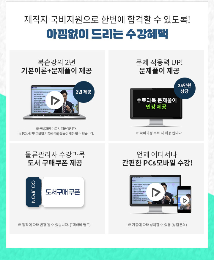 1.최대 25만원 상당 문제풀이 제공 문제적응력 UP! 2. 유형까지 더블 체크! PC & 모바일 복습강의 1년 제공, 기본이론강의 + 문제풀이 강의 1년 3. 공부의지부터 국비수강까지 학습플래너의 수강관리 4. 물류관리사 수강과목 도서구매 쿠폰 제공 5. 언제 어디서나 간편한 PC&모바일 수강!