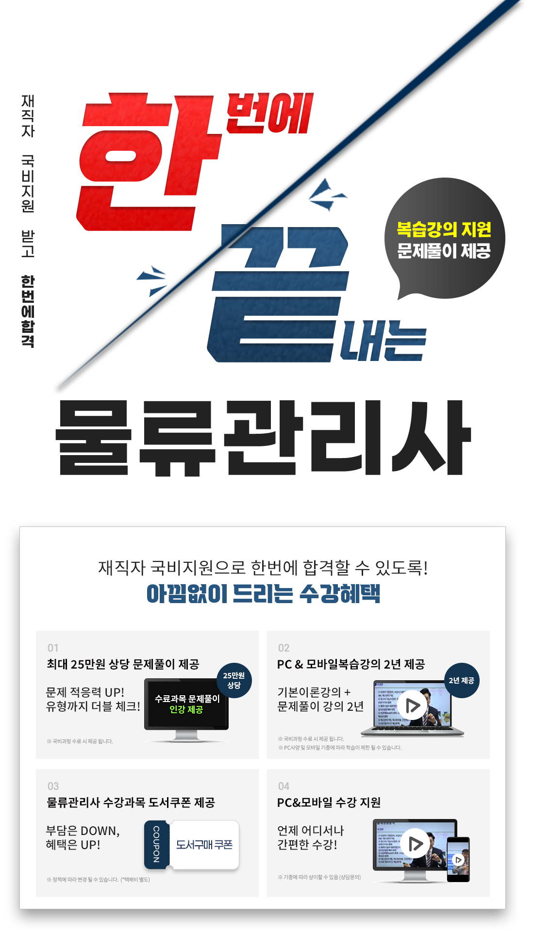 한번에 끝내는 물류관리사, 재직자 국비지원받고 한번에 합격, 최대 365일 복습강의 지원, 1.최대 25만원 상당 문제풀이 제공 문제적응력 UP! 2. 유형까지 더블 체크! PC & 모바일 복습강의 1년 제공, 기본이론강의 + 문제풀이 강의 1년 3. 공부의지부터 국비수강까지 학습플래너의 수강관리 4. 물류관리사 수강과목 도서구매 쿠폰 제공 5. 언제 어디서나 간편한 PC&모바일 수강!