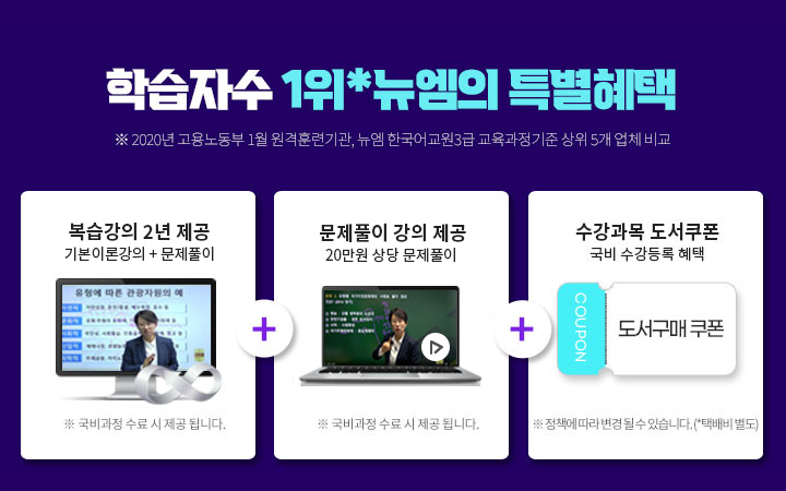 학습자수 1위*뉴엠의 특별혜택 (※ 2020년 고용노동부 1월 원격훈련기관, 뉴엠 한국어교원3급 교육과정기준 상위 5개 업체 비교) 1. 복습강의 1년 제공 기본이론강의 +문제풀이 (※ 국비과정 수료 시 제공 됩니다.) 2. 문제풀이 강의 제공 20만원 상당 문제풀이 (※ 국비과정 수료 시 제공 됩니다.) 3. 수강과목 도서쿠폰 국비 수강등록 혜택 (※ 정책에 따라 변경 될 수 있습니다. *택배비 별도)